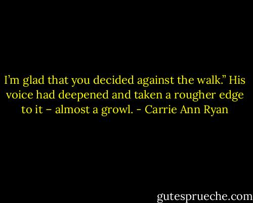 I’m glad that you decided against the walk.” His voice had deepened and taken a rougher edge to it – almost a growl. - Carrie Ann Ryan