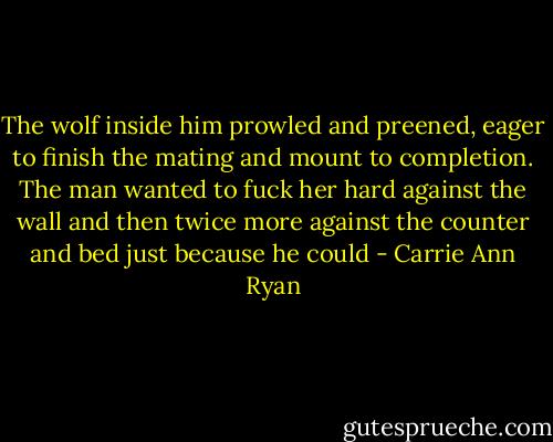 The wolf inside him prowled and preened, eager to finish the mating and mount to completion. The man wanted to fuck her hard against the wall and then twice more against the counter and bed just because he could - Carrie Ann Ryan