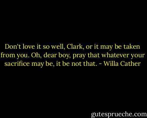 Don't love it so well, Clark, or it may be taken from you. Oh, dear boy, pray that whatever your sacrifice may be, it be not that. - Willa Cather