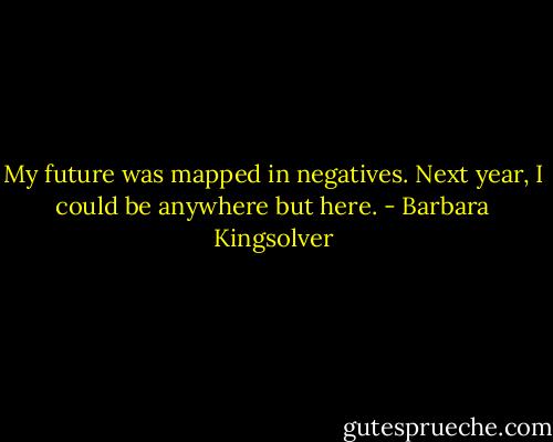 My future was mapped in negatives. Next year, I could be anywhere but here. - Barbara Kingsolver