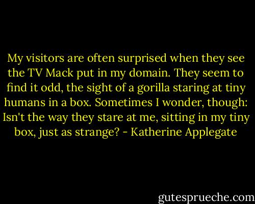 My visitors are often surprised when they see the TV Mack put in my domain. They seem to find it odd, the sight of a gorilla staring at tiny humans in a box. Sometimes I wonder, though: Isn't the way they stare at me, sitting in my tiny box, just as strange? - Katherine Applegate