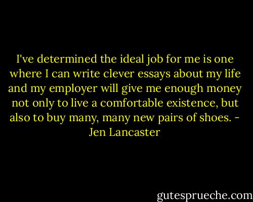 I've determined the ideal job for me is one where I can write clever essays about my life and my employer will give me enough money not only to live a comfortable existence, but also to buy many, many new pairs of shoes. - Jen Lancaster