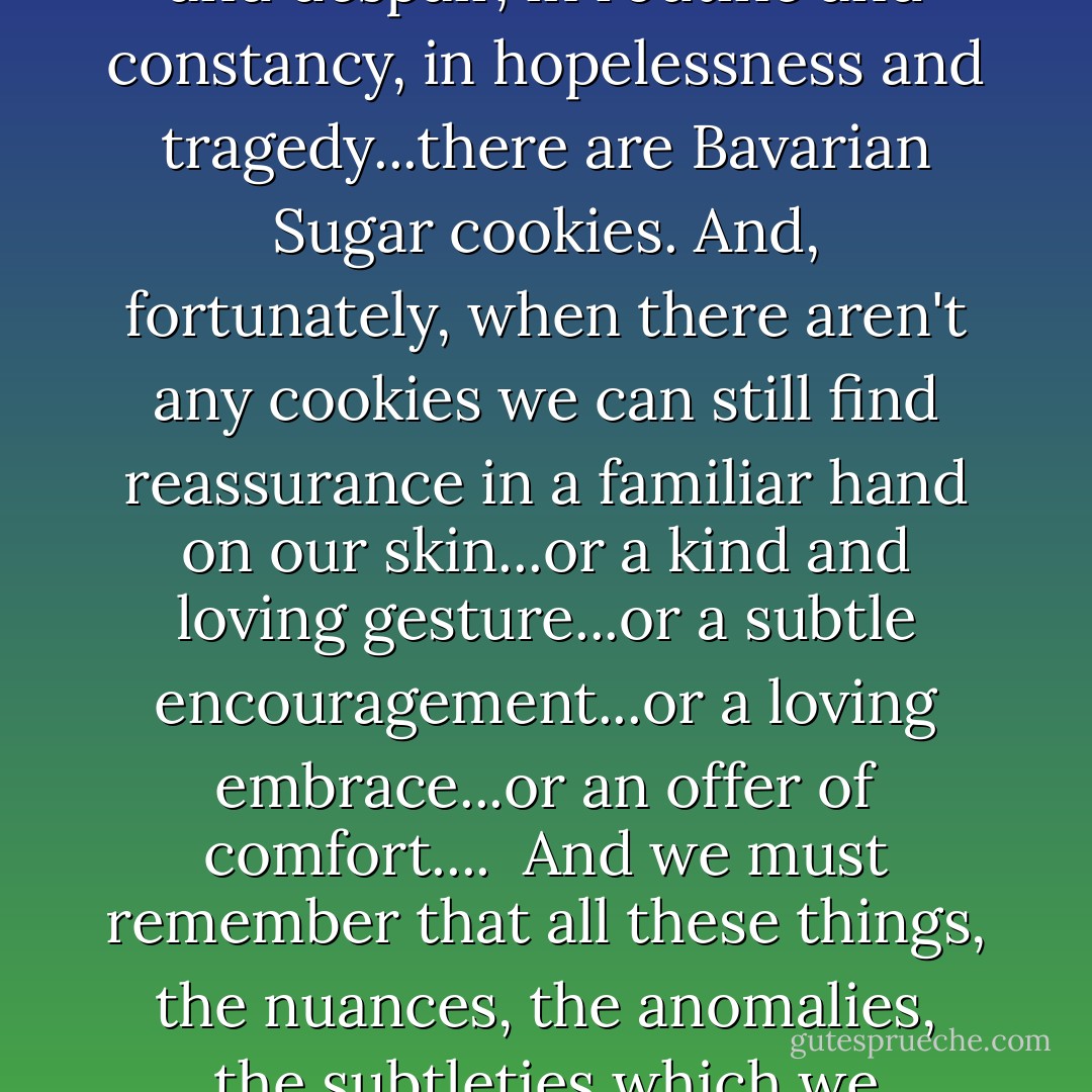 As Harold took a bite of Bavarian Sugar cookie, he finally felt as if everything was going to be okay. Sometimes, when we lose ourselves in fear and despair, in routine and constancy, in hopelessness and tragedy...there are Bavarian Sugar cookies. And, fortunately, when there aren't any cookies we can still find reassurance in a familiar hand on our skin...or a kind and loving gesture...or a subtle encouragement...or a loving embrace...or an offer of comfort....<br /> And we must remember that all these things, the nuances, the anomalies, the subtleties which we assume only accessorize our days, are in fact here for a much nobler and larger cause. They are here to save our lives. - Zach Helm