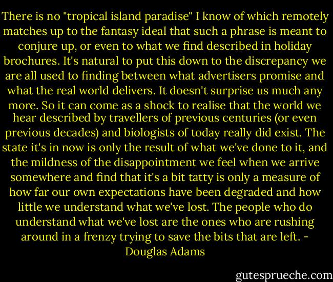 There is no "tropical island paradise" I know of which remotely matches up to the fantasy ideal that such a phrase is meant to conjure up, or even to what we find described in holiday brochures. It's natural to put this down to the discrepancy we are all used to finding between what advertisers promise and what the real world delivers. It doesn't surprise us much any more. So it can come as a shock to realise that the world we hear described by travellers of previous centuries (or even previous decades) and biologists of today really did exist. The state it's in now is only the result of what we've done to it, and the mildness of the disappointment we feel when we arrive somewhere and find that it's a bit tatty is only a measure of how far our own expectations have been degraded and how little we understand what we've lost. The people who do understand what we've lost are the ones who are rushing around in a frenzy trying to save the bits that are left. - Douglas Adams