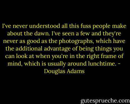 I've never understood all this fuss people make about the dawn. I've seen a few and they're never as good as the photographs, which have the additional advantage of being things you can look at when you're in the right frame of mind, which is usually around lunchtime. - Douglas Adams
