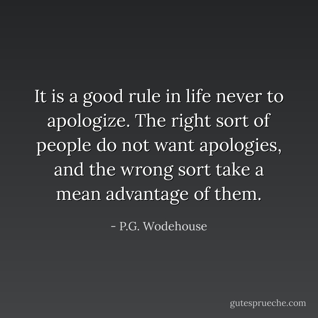 It is a good rule in life never to apologize. The right sort of people do not want apologies, and the wrong sort take a mean advantage of them. - P.G. Wodehouse