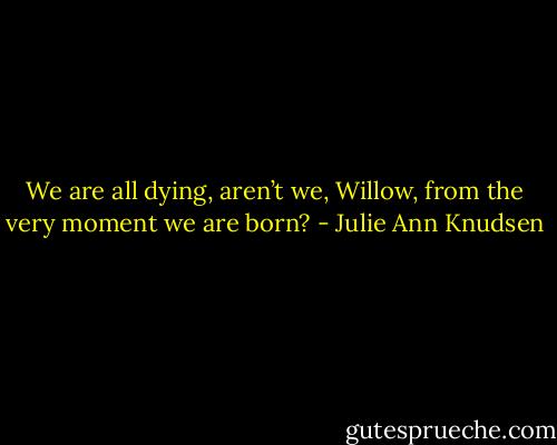 We are all dying, aren’t we, Willow, from the very moment we are born? - Julie Ann Knudsen