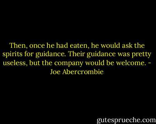 Then, once he had eaten, he would ask the spirits for guidance. Their guidance was pretty useless, but the company would be welcome. - Joe Abercrombie