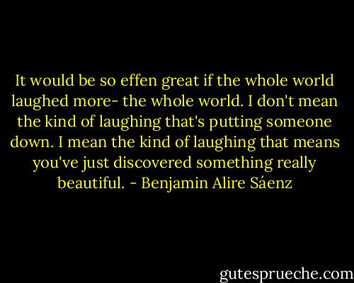 It would be so effen great if the whole world laughed more- the whole world. I don't mean the kind of laughing that's putting someone down. I mean the kind of laughing that means you've just discovered something really beautiful. - Benjamin Alire Sáenz