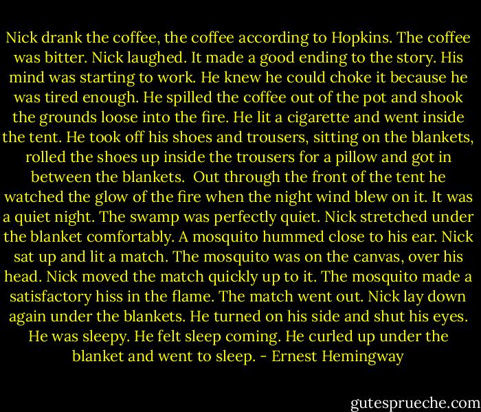 Nick drank the coffee, the coffee according to Hopkins. The coffee was bitter. Nick laughed. It made a good ending to the story. His mind was starting to work. He knew he could choke it because he was tired enough. He spilled the coffee out of the pot and shook the grounds loose into the fire. He lit a cigarette and went inside the tent. He took off his shoes and trousers, sitting on the blankets, rolled the shoes up inside the trousers for a pillow and got in between the blankets.<br /><br />Out through the front of the tent he watched the glow of the fire when the night wind blew on it. It was a quiet night. The swamp was perfectly quiet. Nick stretched under the blanket comfortably. A mosquito hummed close to his ear. Nick sat up and lit a match. The mosquito was on the canvas, over his head. Nick moved the match quickly up to it. The mosquito made a satisfactory hiss in the flame. The match went out. Nick lay down again under the blankets. He turned on his side and shut his eyes. He was sleepy. He felt sleep coming. He curled up under the blanket and went to sleep. - Ernest Hemingway
