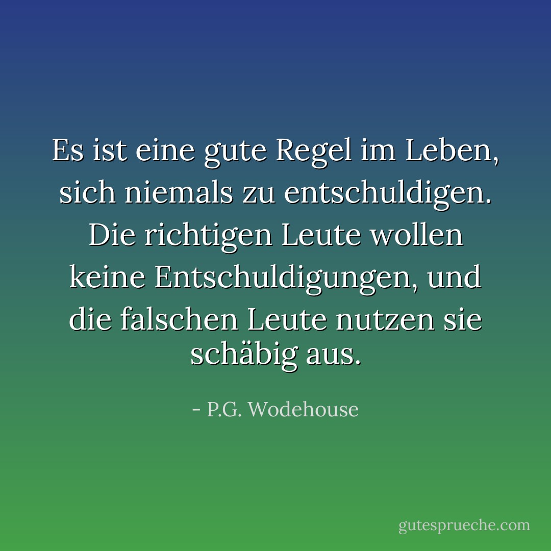 Es ist eine gute Regel im Leben, sich niemals zu entschuldigen. Die richtigen Leute wollen keine Entschuldigungen, und die falschen Leute nutzen sie schäbig aus. - P.G. Wodehouse<
