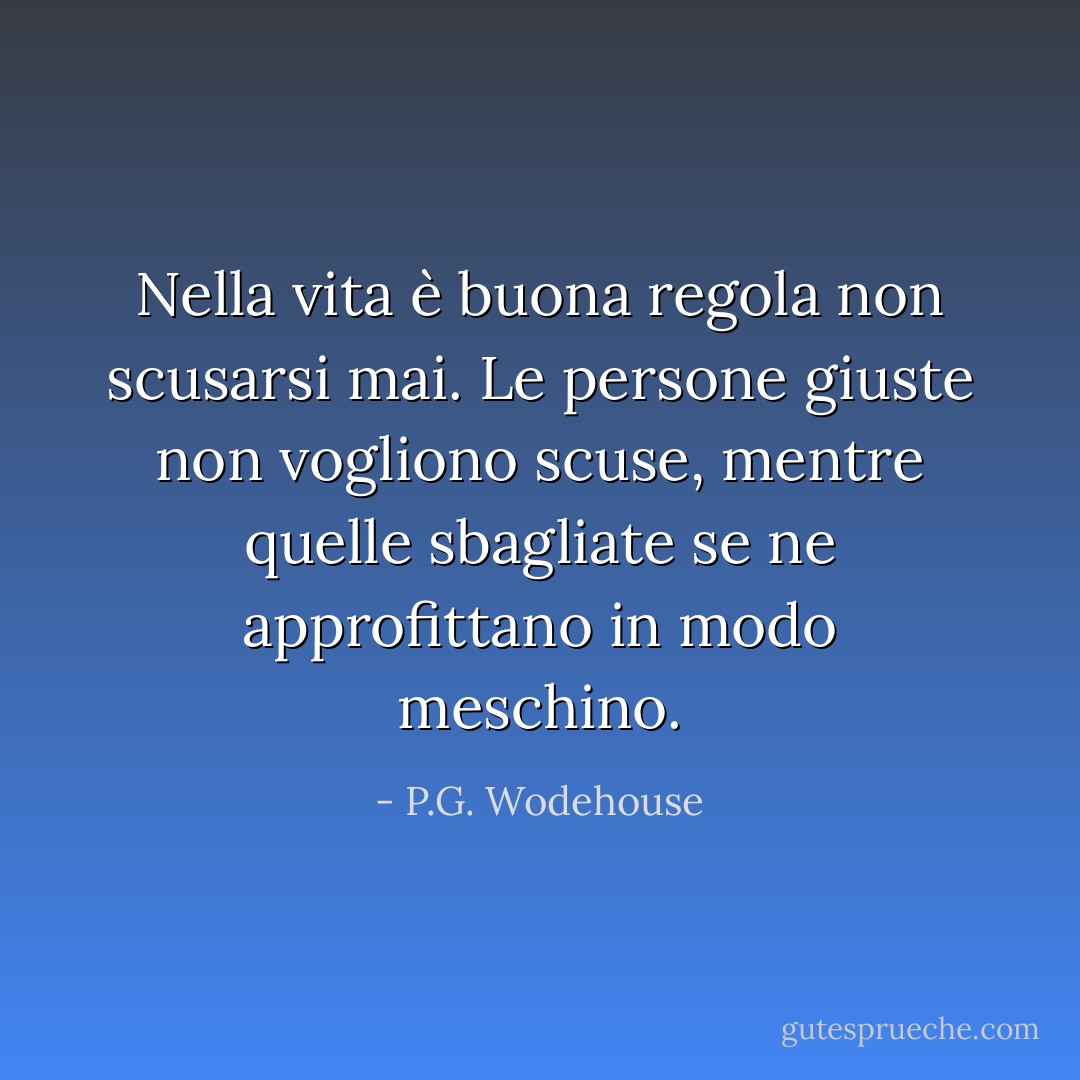 Nella vita è buona regola non scusarsi mai. Le persone giuste non vogliono scuse, mentre quelle sbagliate se ne approfittano in modo meschino. - P.G. Wodehouse