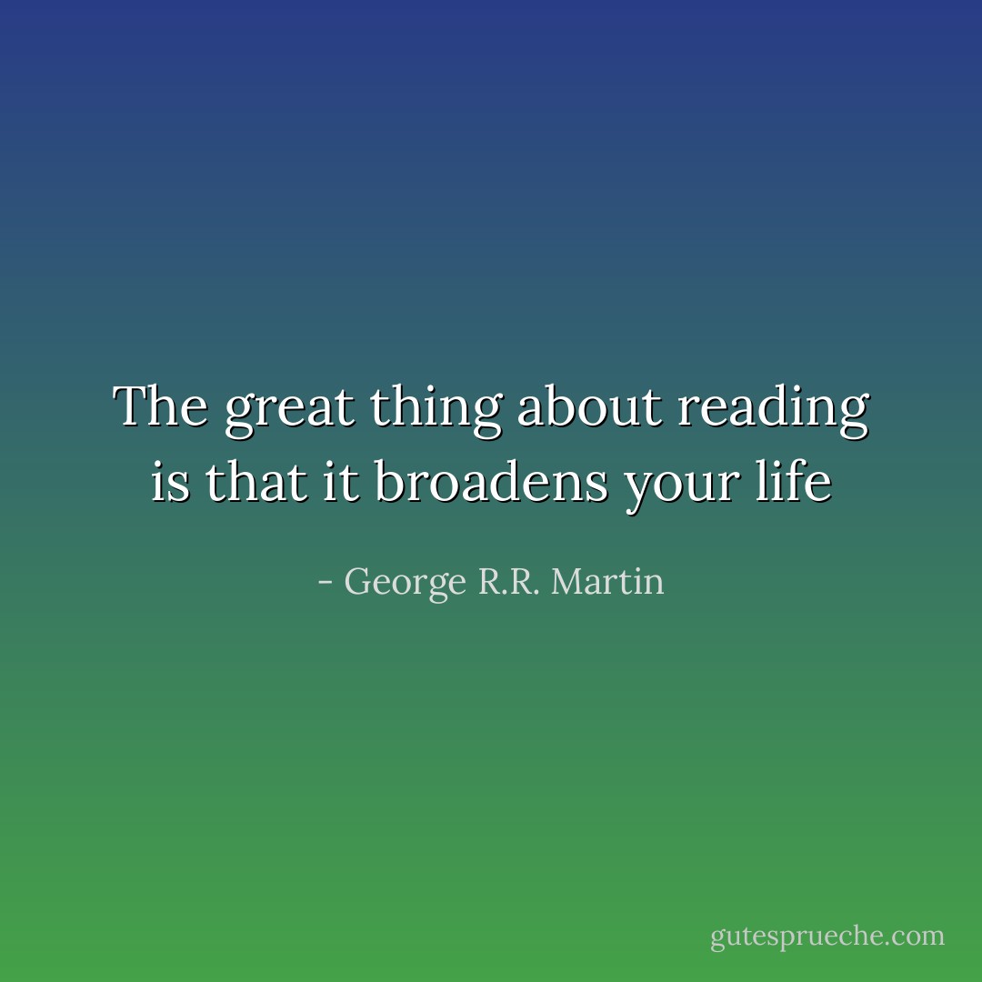 The great thing about reading is that it broadens your life - George R.R. Martin