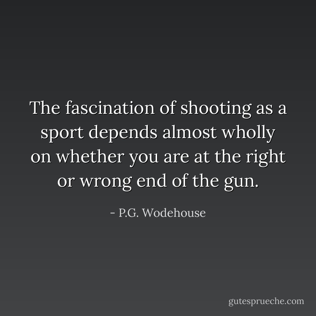 The fascination of shooting as a sport depends almost wholly on whether you are at the right or wrong end of the gun. - P.G. Wodehouse
