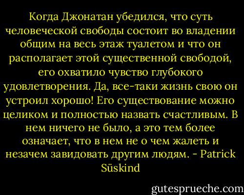 Когда Джонатан убедился, что суть человеческой свободы состоит во<br />владении общим на весь этаж туалетом и что он располагает этой существенной<br />свободой, его охватило чувство глубокого удовлетворения. Да, все-таки жизнь<br />свою он устроил хорошо! Его существование можно целиком и полностью назвать<br />счастливым. В нем ничего не было, а это тем более означает, что в нем не о<br />чем жалеть и незачем завидовать другим людям. - Patrick Süskind