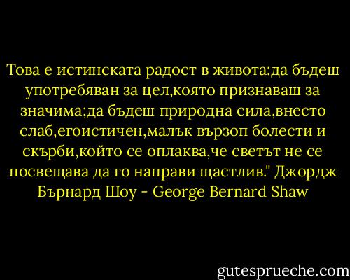 Това е истинската радост в живота:да бъдеш употребяван за цел,която признаваш за значима;да бъдеш природна сила,внесто слаб,егоистичен,малък вързоп болести и скърби,който се оплаква,че светът не се посвещава да го направи щастлив."<br />Джордж Бърнард Шоу - George Bernard Shaw
