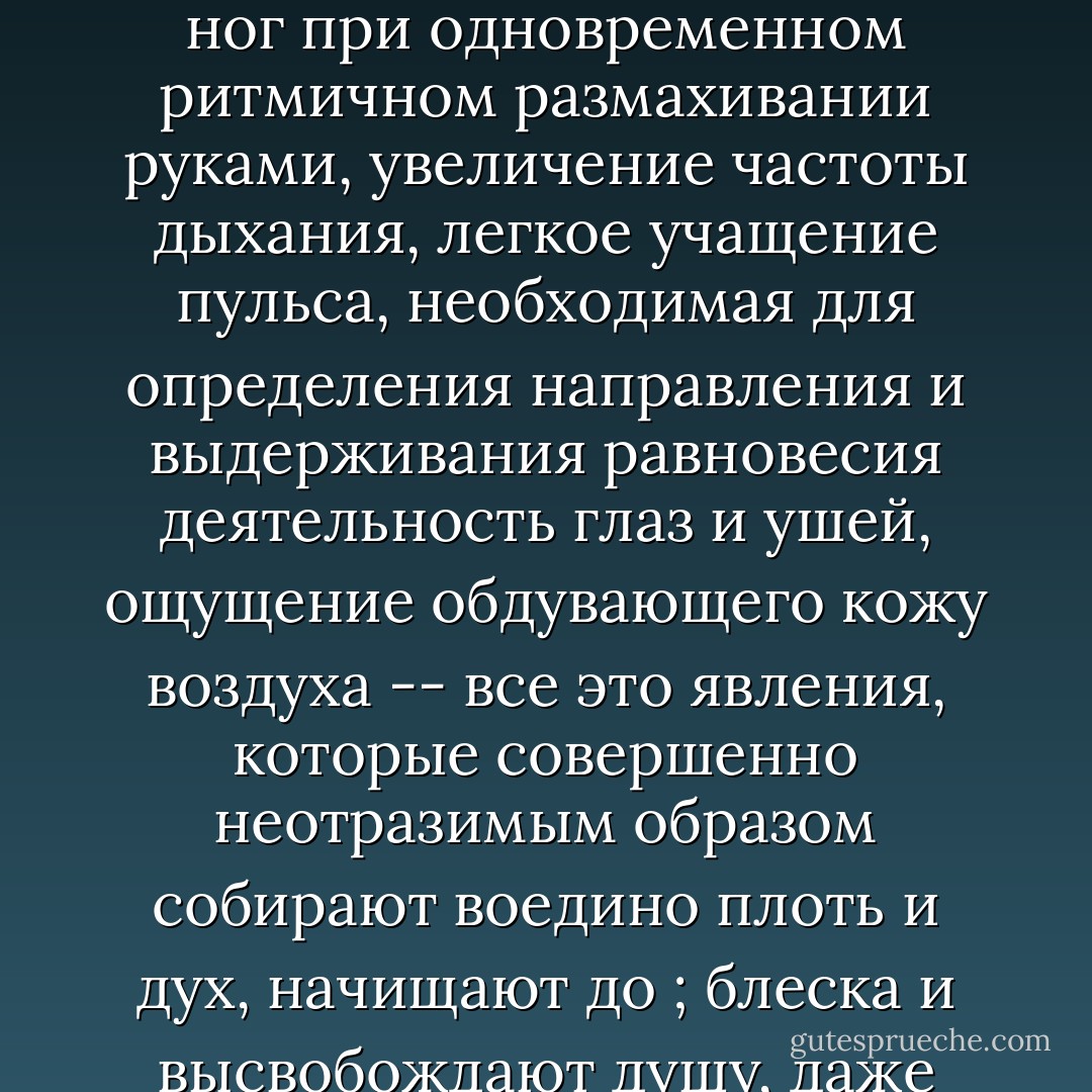 Ходьба успокаивает. В ходьбе кроется целительная сила. Регулярное<br />переставляние ног при одновременном ритмичном размахивании руками,<br />увеличение частоты дыхания, легкое учащение пульса, необходимая для<br />определения направления и выдерживания равновесия деятельность глаз и ушей,<br />ощущение обдувающего кожу воздуха -- все это явления, которые совершенно<br />неотразимым образом собирают воедино плоть и дух, начищают до ; блеска и<br />высвобождают душу, даже если она все еще так искалечена и испорчена. - Patrick Süskind