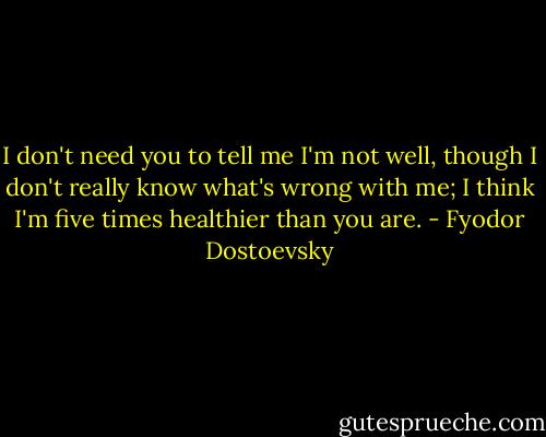 I don't need you to tell me I'm not well, though I don't really know what's wrong with me; I think I'm five times healthier than you are. - Fyodor Dostoevsky