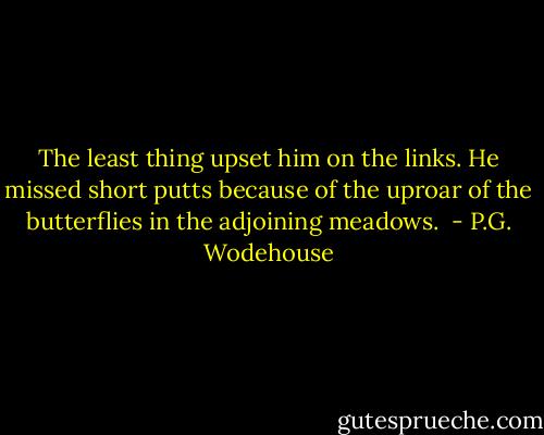The least thing upset him on the links. He missed short putts because of the uproar of the butterflies in the adjoining meadows.  - P.G. Wodehouse