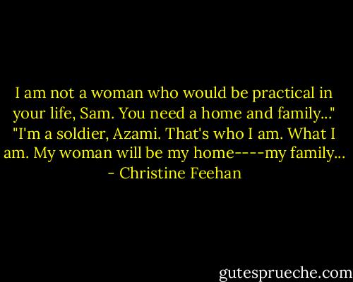 I am not a woman who would be practical in your life, Sam. You need a home and family..."<br />"I'm a soldier, Azami. That's who I am. What I am. My woman will be my home----my family... - Christine Feehan