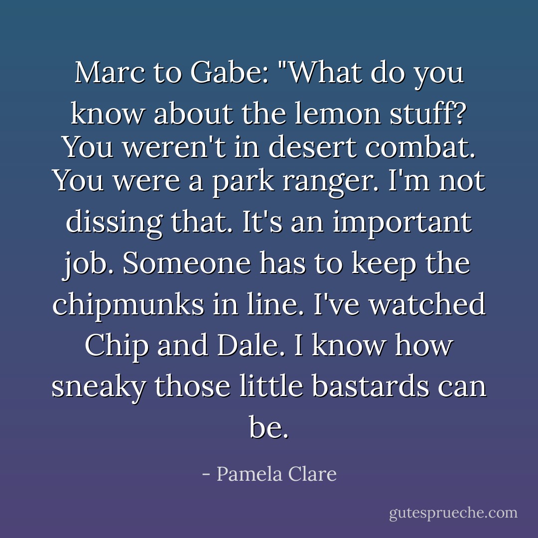Marc to Gabe: "What do you know about the lemon stuff? You weren't in desert combat. You were a park ranger. I'm not dissing that. It's an important job. Someone has to keep the chipmunks in line. I've watched Chip and Dale. I know how sneaky those little bastards can be. - Pamela Clare