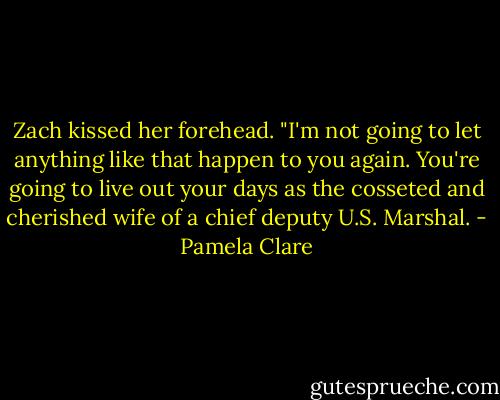 Zach kissed her forehead. "I'm not going to let anything like that happen to you again. You're going to live out your days as the cosseted and cherished wife of a chief deputy U.S. Marshal. - Pamela Clare