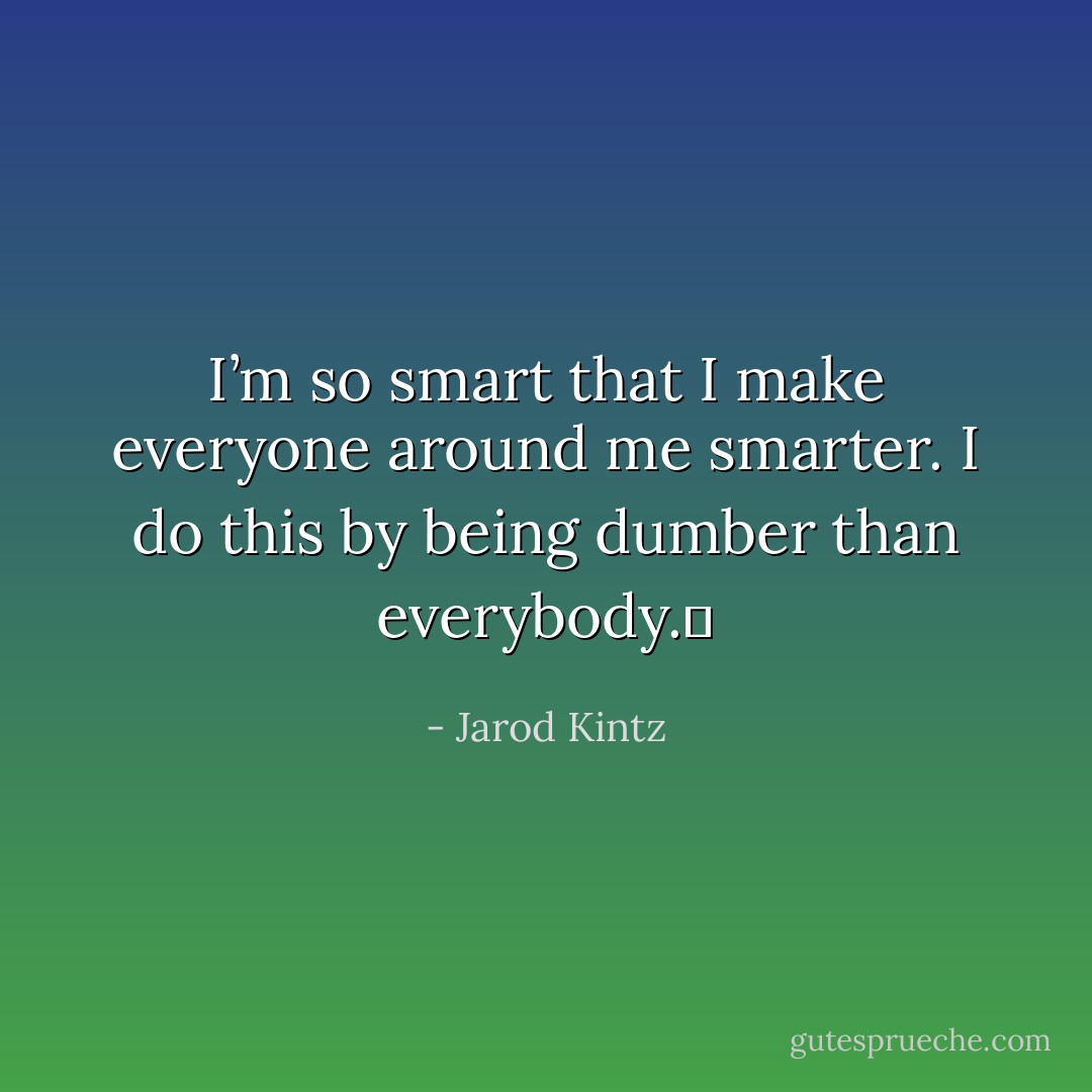 I’m so smart that I make everyone around me smarter. I do this by being dumber than everybody.  - Jarod Kintz