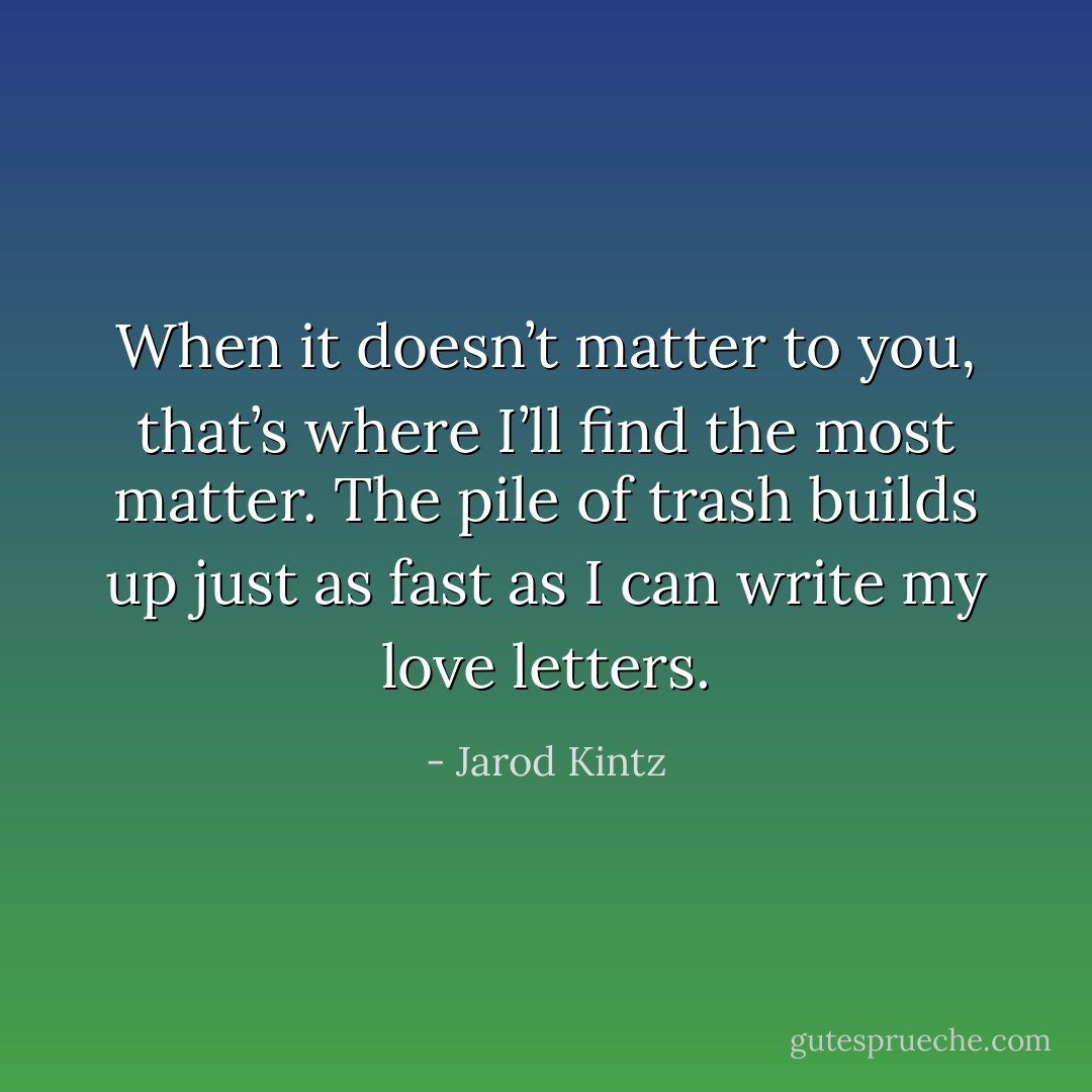 When it doesn’t matter to you, that’s where I’ll find the most matter. The pile of trash builds up just as fast as I can write my love letters. - Jarod Kintz