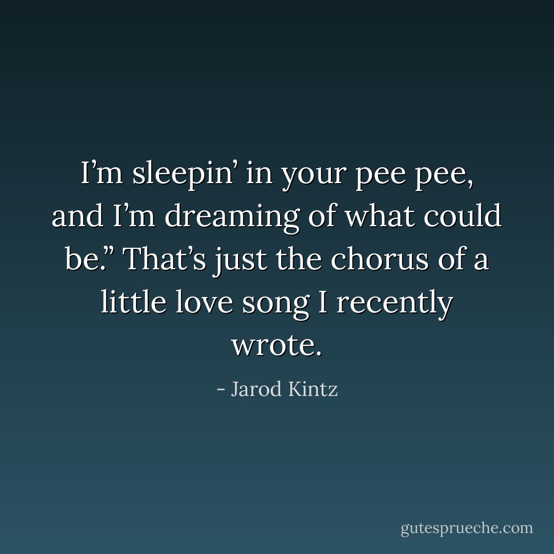 I’m sleepin’ in your pee pee, and I’m dreaming of what could be.” That’s just the chorus of a little love song I recently wrote. - Jarod Kintz