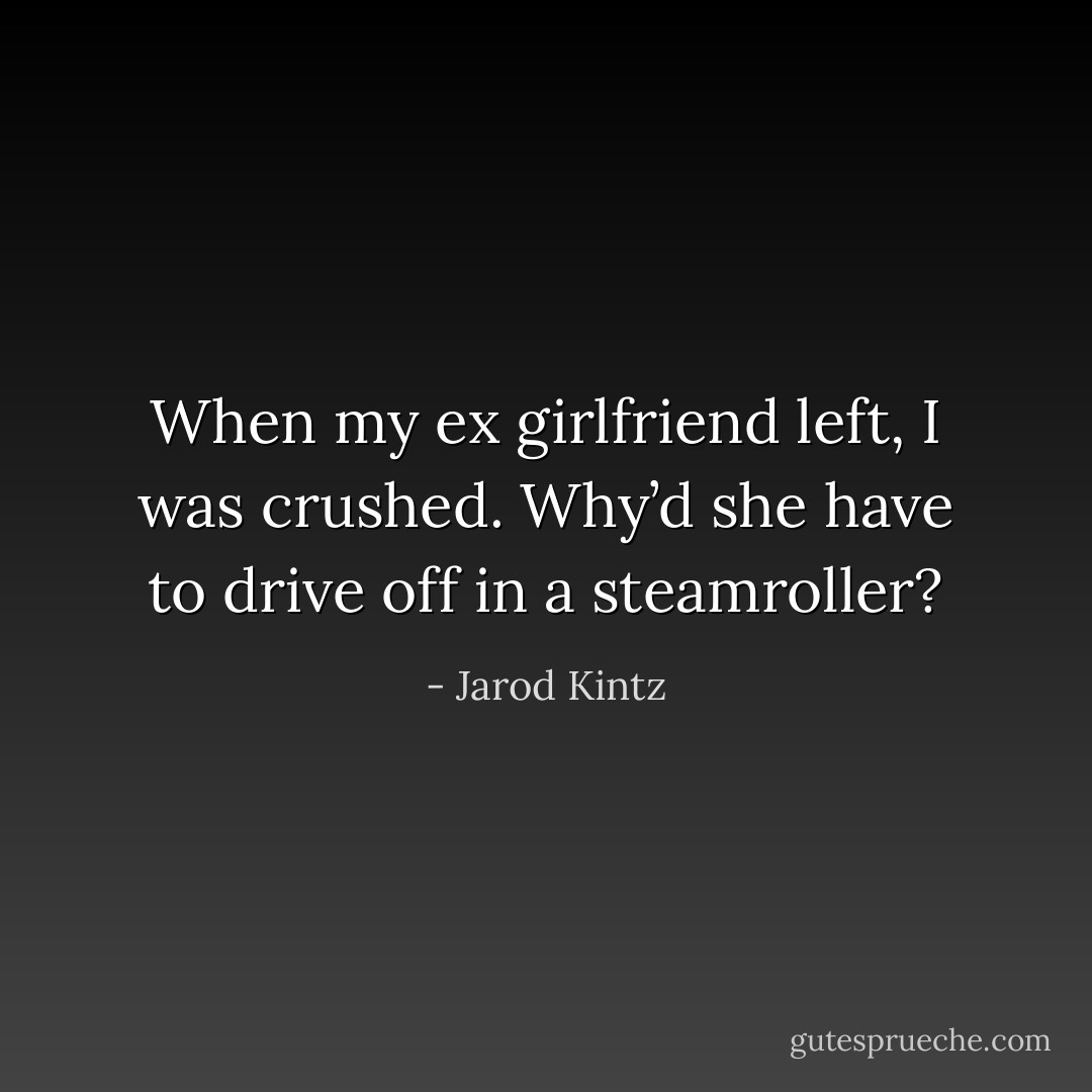 When my ex girlfriend left, I was crushed. Why’d she have to drive off in a steamroller? - Jarod Kintz
