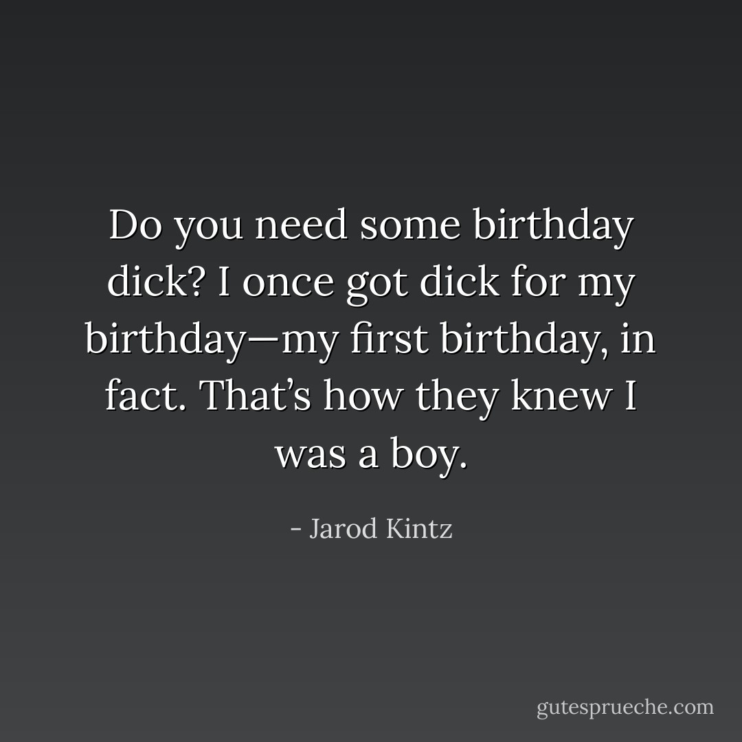 Do you need some birthday dick? I once got dick for my birthday—my first birthday, in fact. That’s how they knew I was a boy. - Jarod Kintz