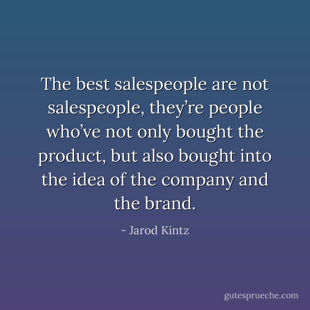 The best salespeople are not salespeople, they’re people who’ve not only bought the product, but also bought into the idea of the company and the brand. - Jarod Kintz