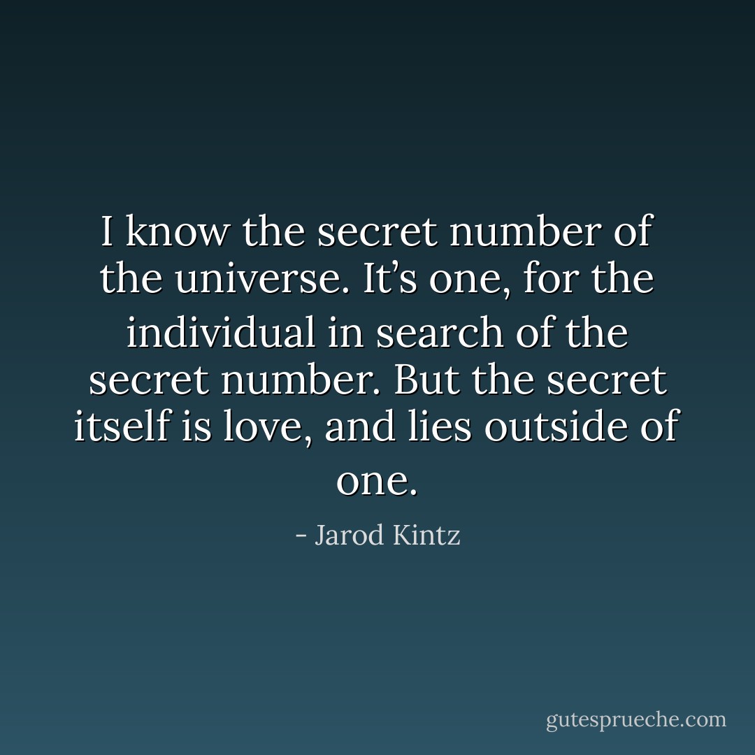 I know the secret number of the universe. It’s one, for the individual in search of the secret number. But the secret itself is love, and lies outside of one. - Jarod Kintz