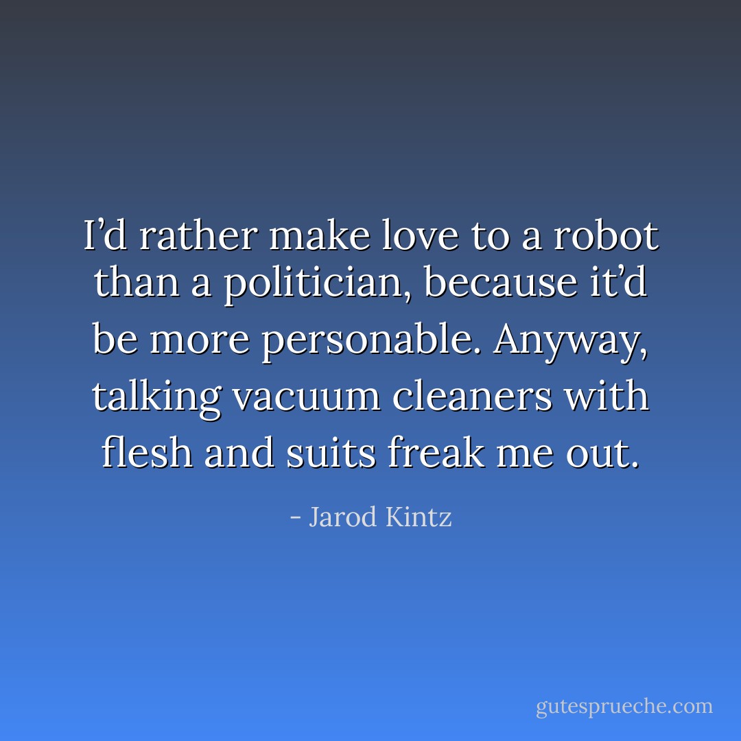 I’d rather make love to a robot than a politician, because it’d be more personable. Anyway, talking vacuum cleaners with flesh and suits freak me out. - Jarod Kintz