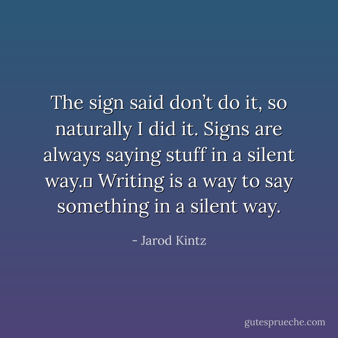 The sign said don’t do it, so naturally I did it. Signs are always saying stuff in a silent way.  Writing is a way to say something in a silent way. - Jarod Kintz