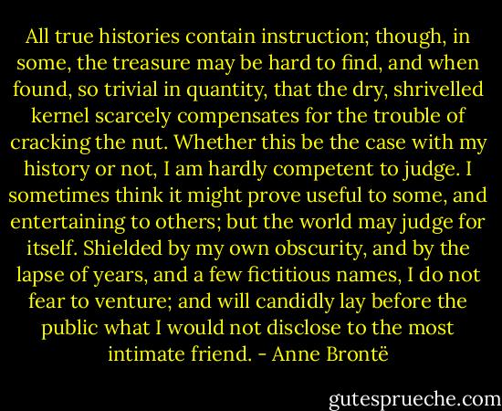 All true histories contain instruction; though, in some, the treasure may be hard to find, and when found, so trivial in quantity, that the dry, shrivelled kernel scarcely compensates for the trouble of cracking the nut. Whether this be the case with my history or not, I am hardly competent to judge. I sometimes think it might prove useful to some, and entertaining to others; but the world may judge for itself. Shielded by my own obscurity, and by the lapse of years, and a few fictitious names, I do not fear to venture; and will candidly lay before the public what I would not disclose to the most intimate friend. - Anne Brontë