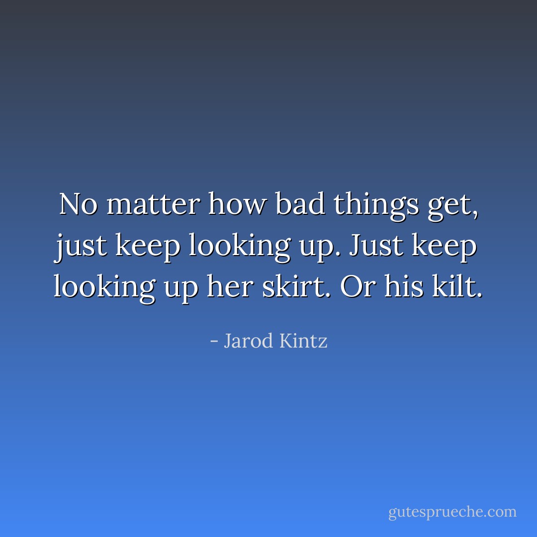 No matter how bad things get, just keep looking up. Just keep looking up her skirt. Or his kilt. - Jarod Kintz