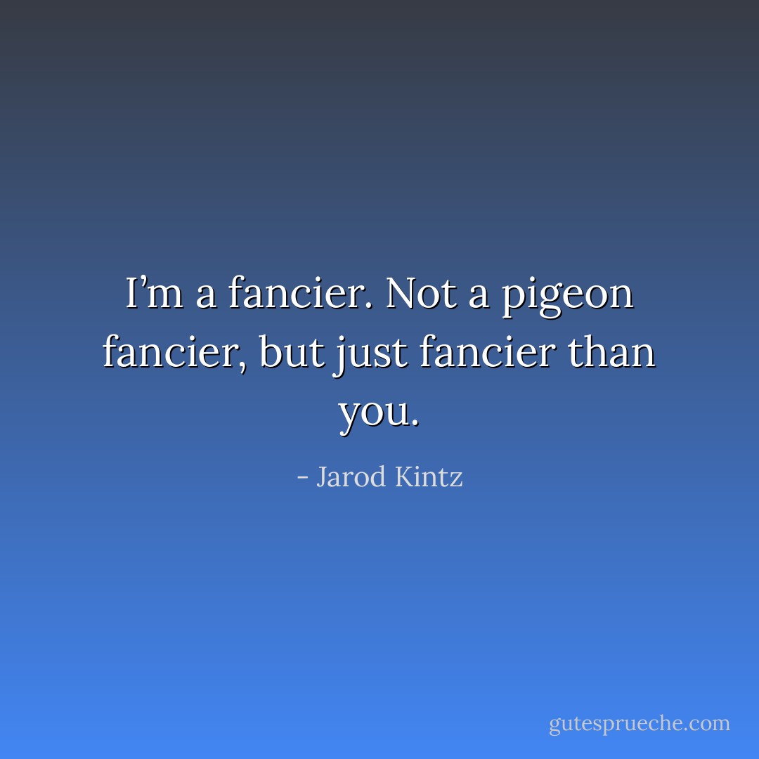 I’m a fancier. Not a pigeon fancier, but just fancier than you. - Jarod Kintz