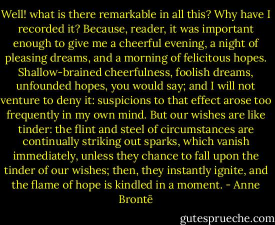 Well! what is there remarkable in all this? Why have I recorded it? Because, reader, it was important enough to give me a cheerful evening, a night of pleasing dreams, and a morning of felicitous hopes. Shallow-brained cheerfulness, foolish dreams, unfounded hopes, you would say; and I will not venture to deny it: suspicions to that effect arose too frequently in my own mind. But our wishes are like tinder: the flint and steel of circumstances are continually striking out sparks, which vanish immediately, unless they chance to fall upon the tinder of our wishes; then, they instantly ignite, and the flame of hope is kindled in a moment. - Anne Brontë