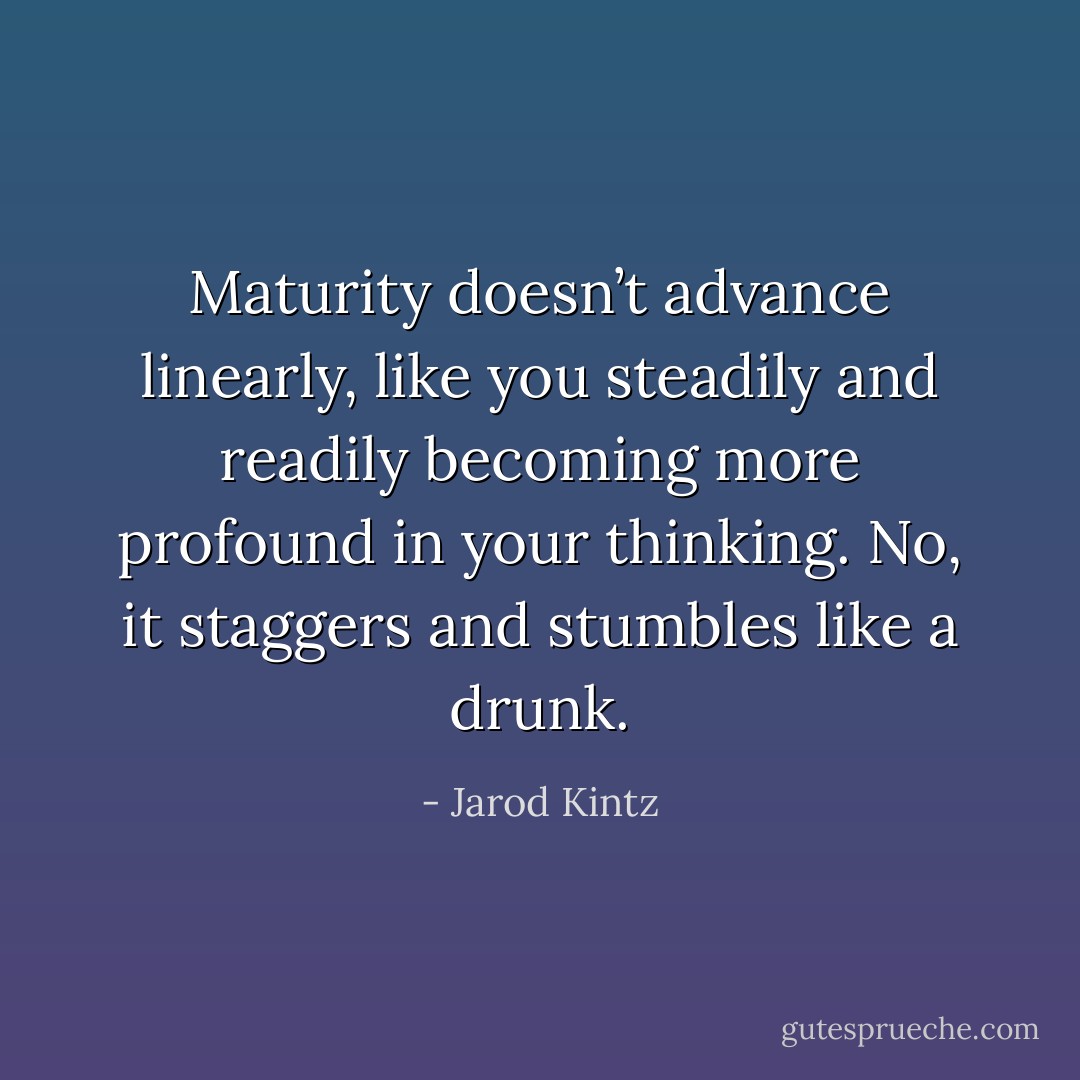 Maturity doesn’t advance linearly, like you steadily and readily becoming more profound in your thinking. No, it staggers and stumbles like a drunk. - Jarod Kintz