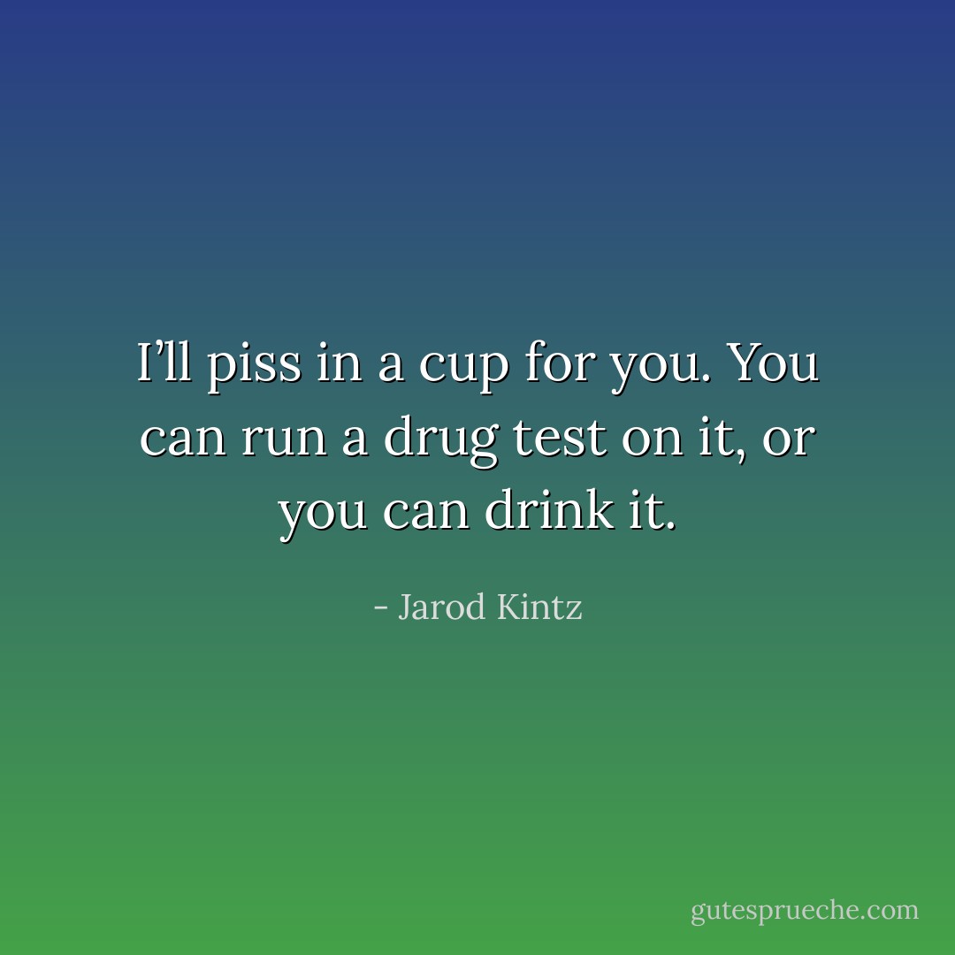 I’ll piss in a cup for you. You can run a drug test on it, or you can drink it. - Jarod Kintz