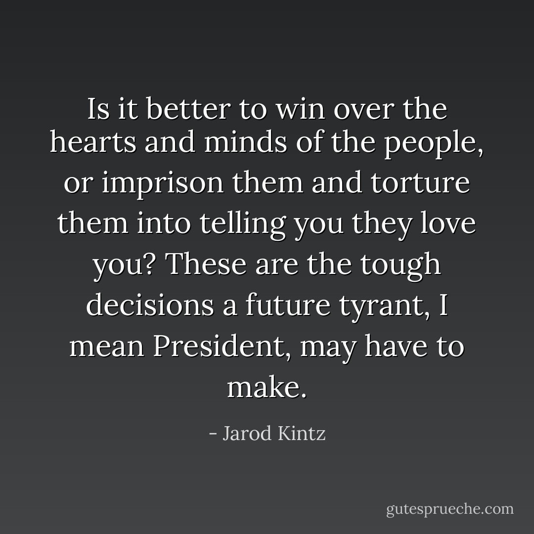 Is it better to win over the hearts and minds of the people, or imprison them and torture them into telling you they love you? These are the tough decisions a future tyrant, I mean President, may have to make. - Jarod Kintz