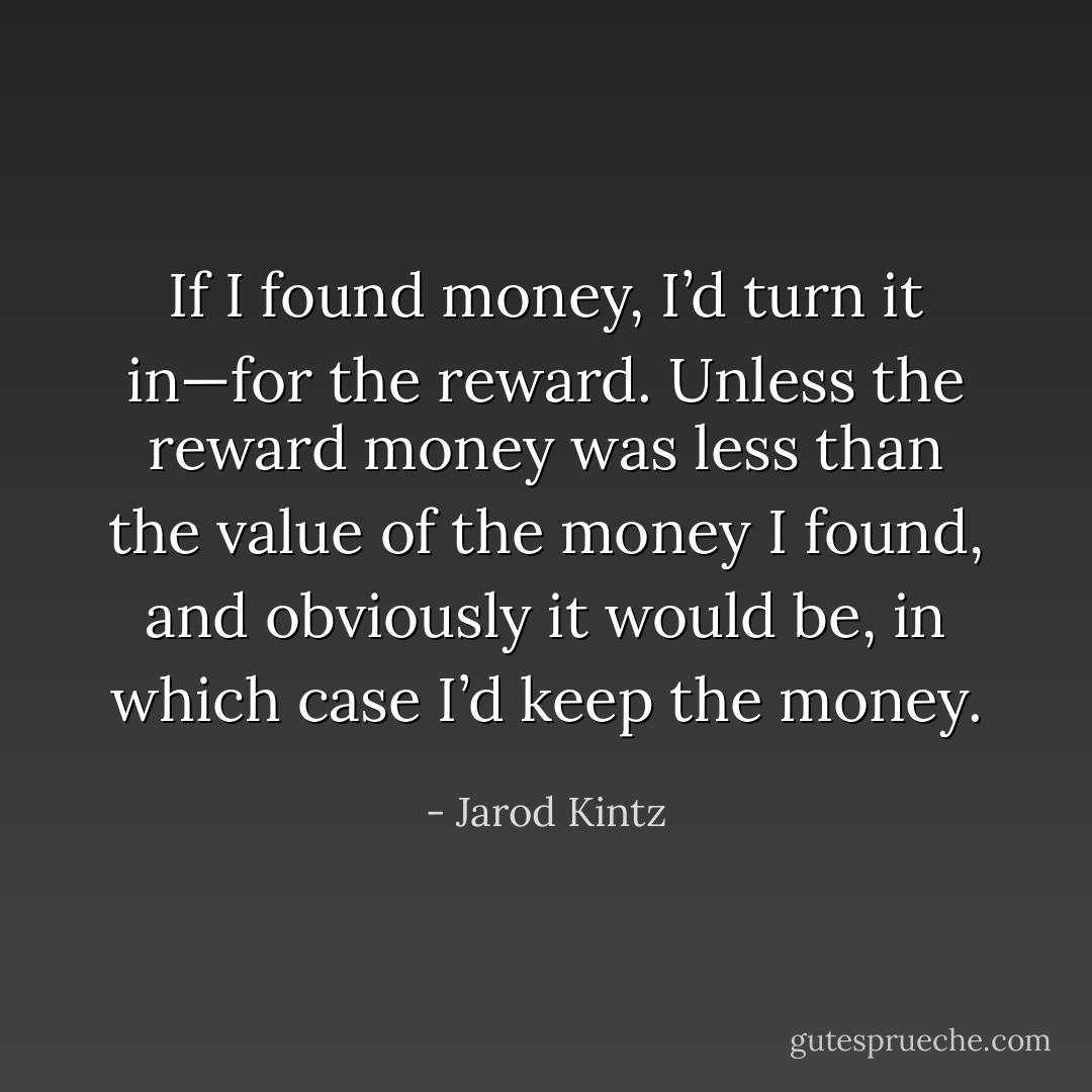 If I found money, I’d turn it in—for the reward. Unless the reward money was less than the value of the money I found, and obviously it would be, in which case I’d keep the money. - Jarod Kintz
