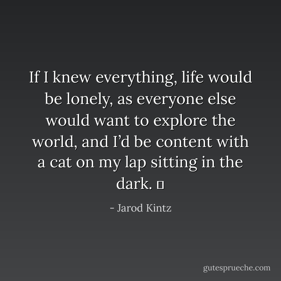 If I knew everything, life would be lonely, as everyone else would want to explore the world, and I’d be content with a cat on my lap sitting in the dark.   - Jarod Kintz