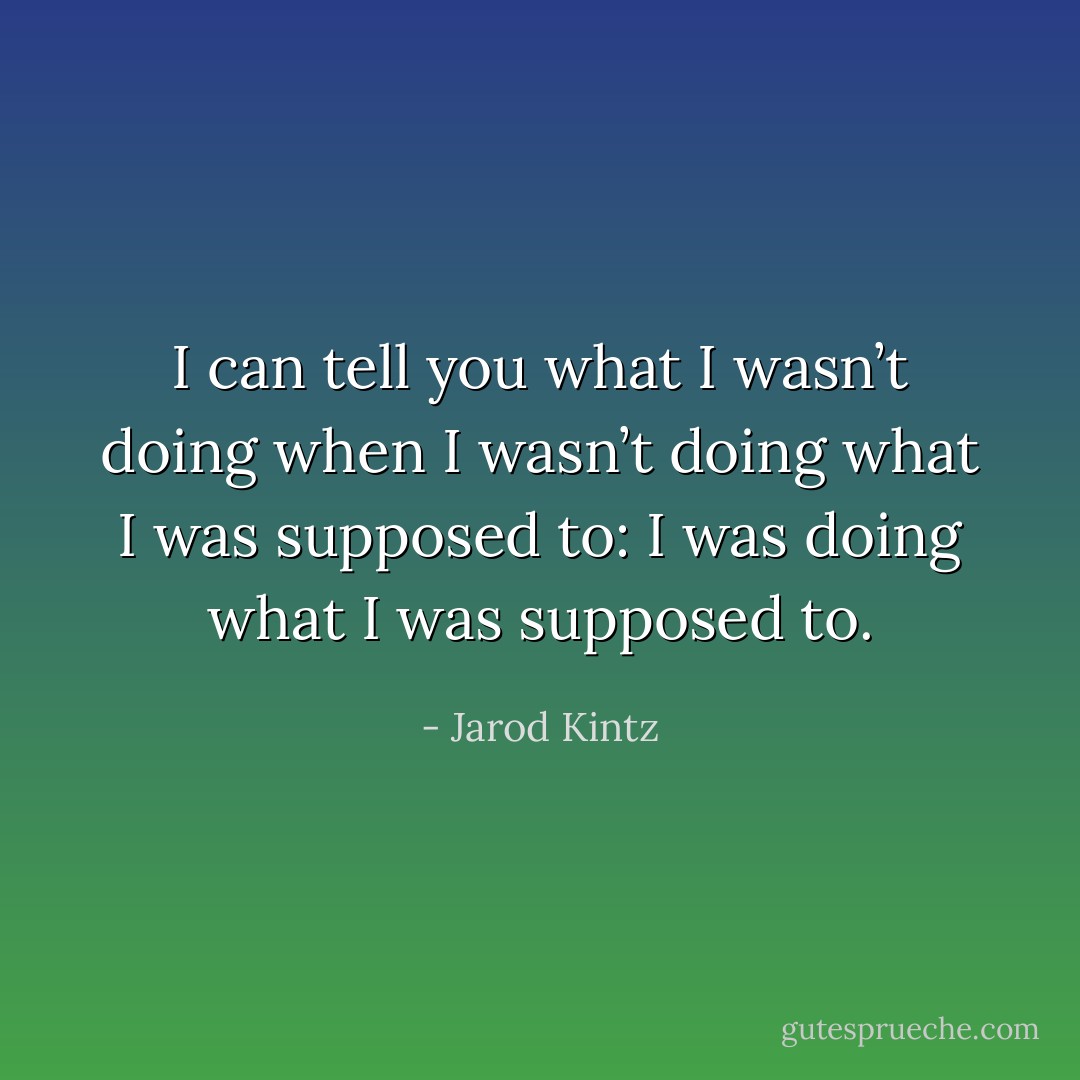 I can tell you what I wasn’t doing when I wasn’t doing what I was supposed to: I was doing what I was supposed to. - Jarod Kintz