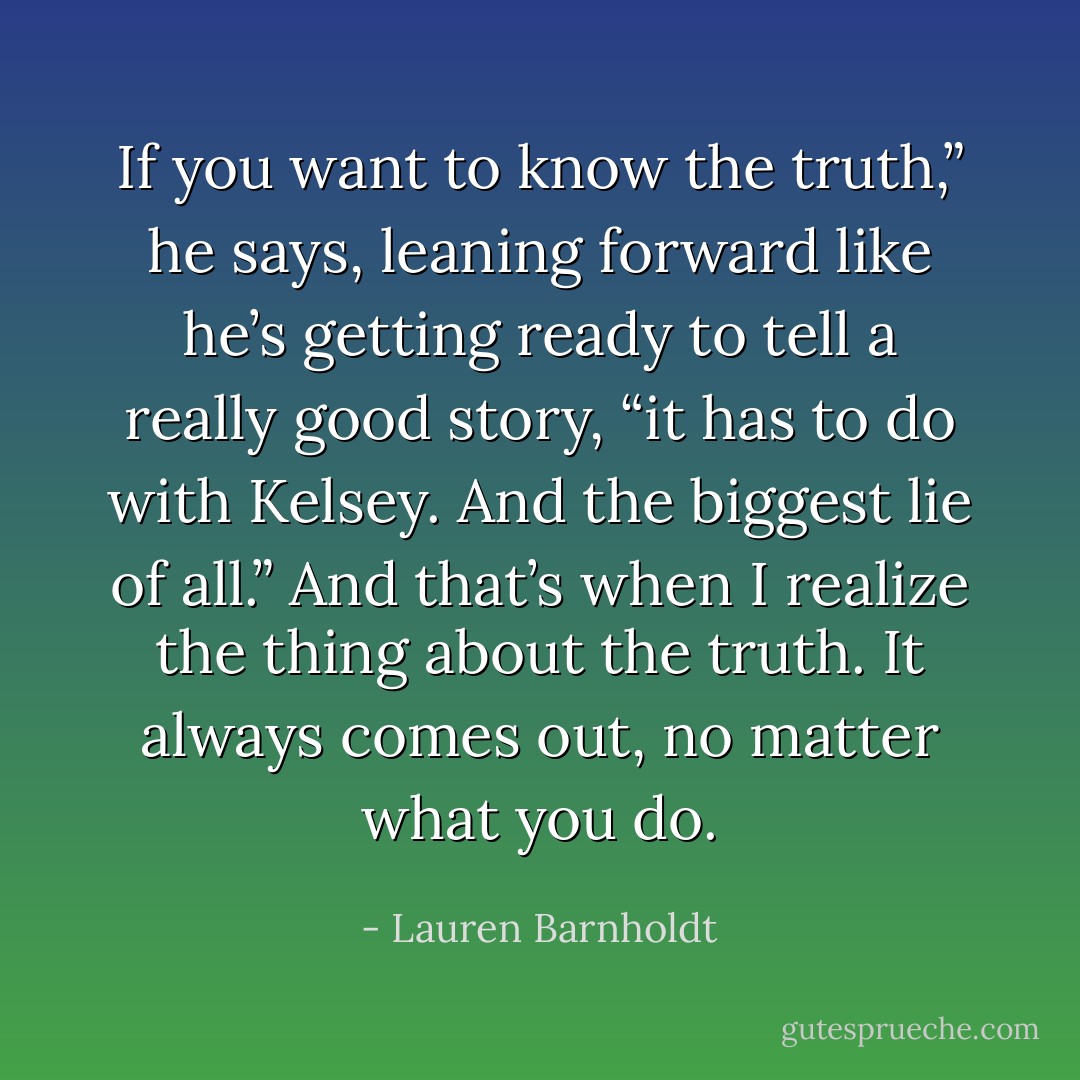 If you want to know the truth,” he says, leaning forward like he’s getting ready to tell a really good story, “it has to do with Kelsey. And the biggest lie of all.”<br />And that’s when I realize the thing about the truth. It always comes out, no matter what you do. - Lauren Barnholdt