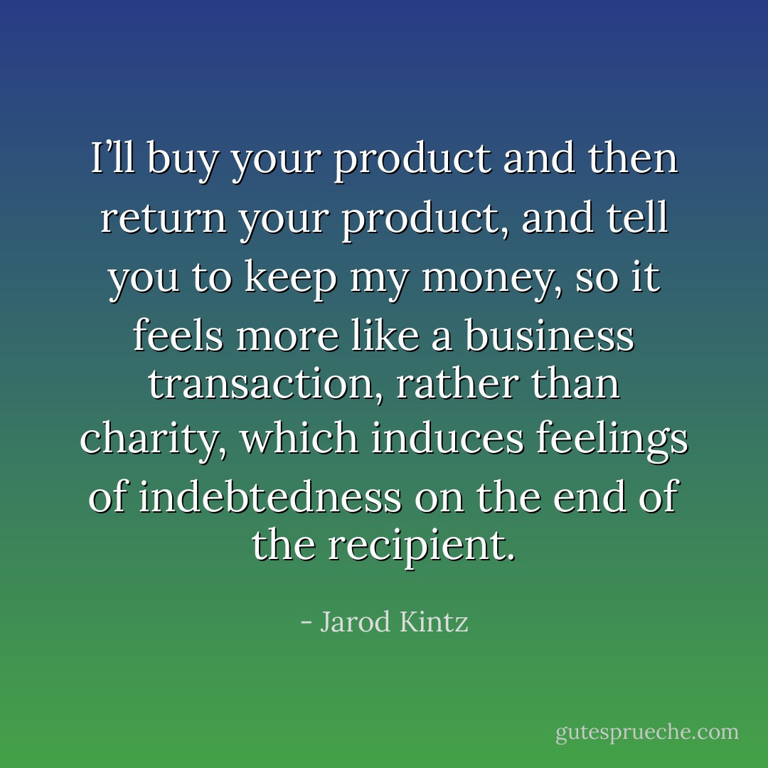 I’ll buy your product and then return your product, and tell you to keep my money, so it feels more like a business transaction, rather than charity, which induces feelings of indebtedness on the end of the recipient. - Jarod Kintz