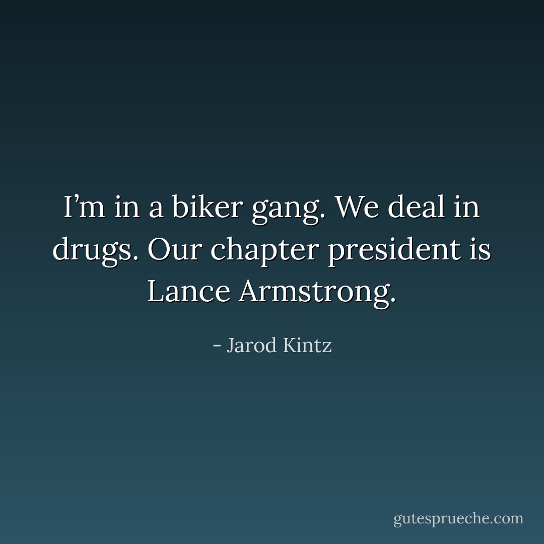 I’m in a biker gang. We deal in drugs. Our chapter president is Lance Armstrong. - Jarod Kintz