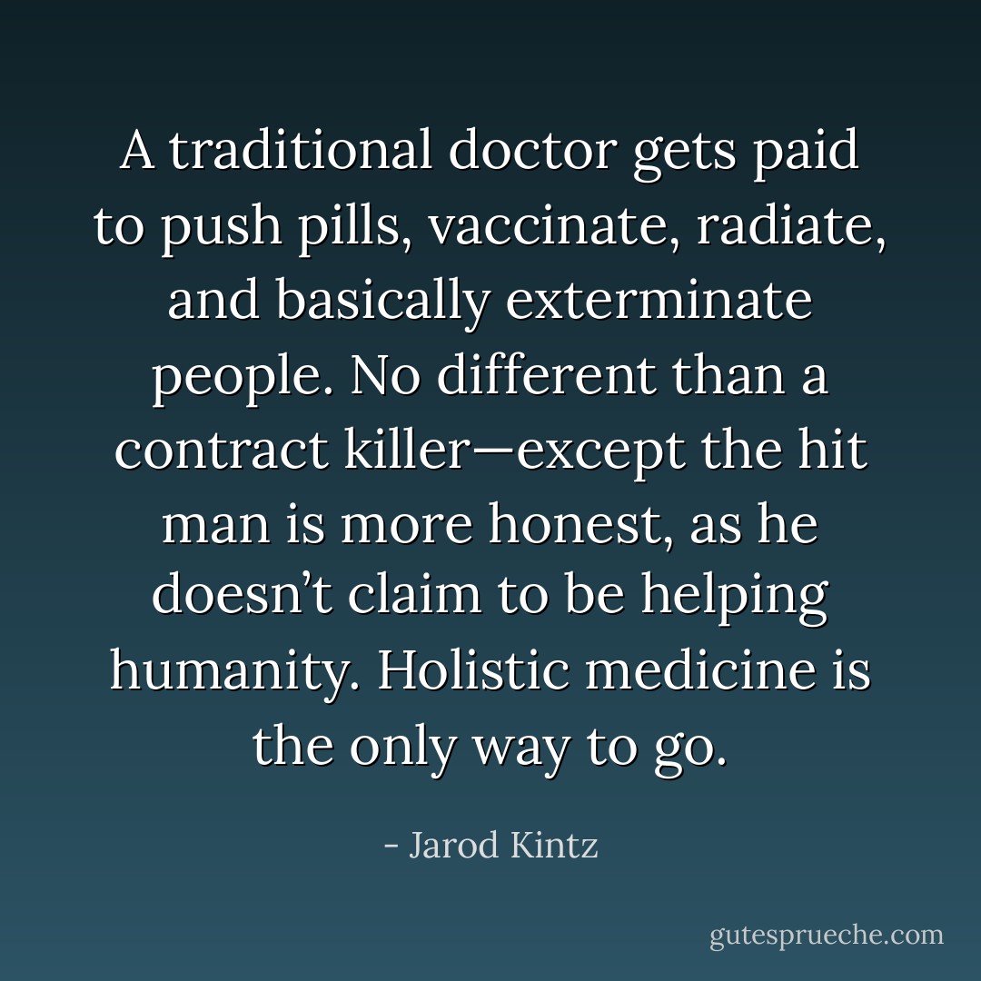 A traditional doctor gets paid to push pills, vaccinate, radiate, and basically exterminate people. No different than a contract killer—except the hit man is more honest, as he doesn’t claim to be helping humanity. Holistic medicine is the only way to go. - Jarod Kintz