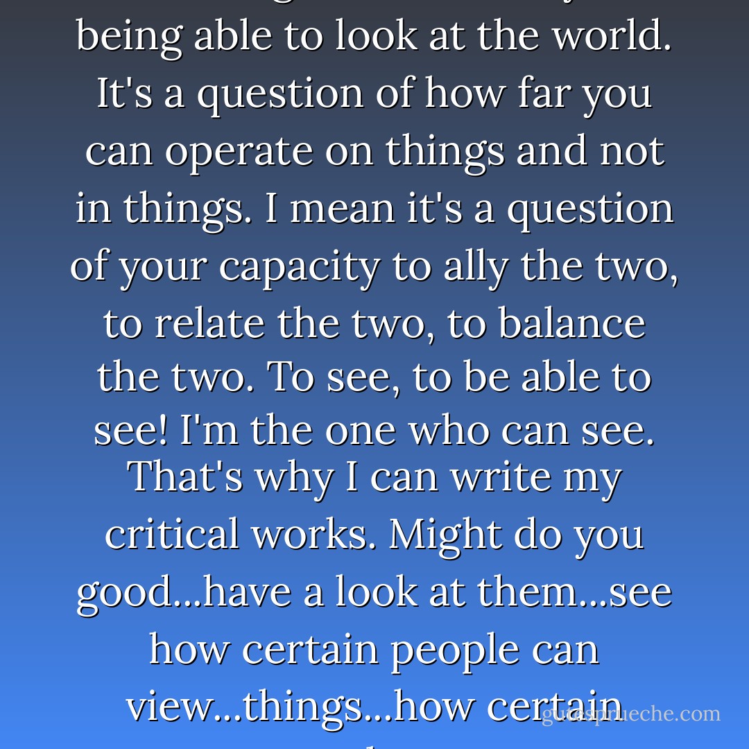 You wouldn't understand my works. You wouldn't have the faintest idea of what they were about. You wouldn't appreciate the points of reference. You're way behind. All of you. There's no point in sending you my works. You'd be lost. It's nothing to do with a question of intelligence. It's a way of being able to look at the world. It's a question of how far you can operate on things and not in things. I mean it's a question of your capacity to ally the two, to relate the two, to balance the two. To see, to be able to see! I'm the one who can see. That's why I can write my critical works. Might do you good...have a look at them...see how certain people can view...things...how certain people can maintain...intellectual equilibrium. Intellectual equilibrium. You're just objects. You just...move about. I can observe it. I can see what you do. It's the same as I do. But you're lost in it. You won't get me being...I won't be lost in it. - Harold Pinter